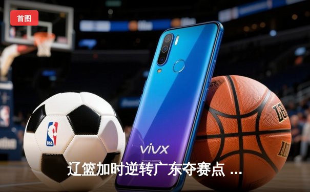 辽篮加时逆转广东夺赛点 赵继伟35+9张镇麟致命三分