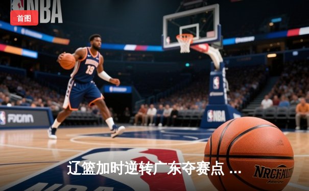辽篮加时逆转广东夺赛点 赵继伟35+9张镇麟致命三分