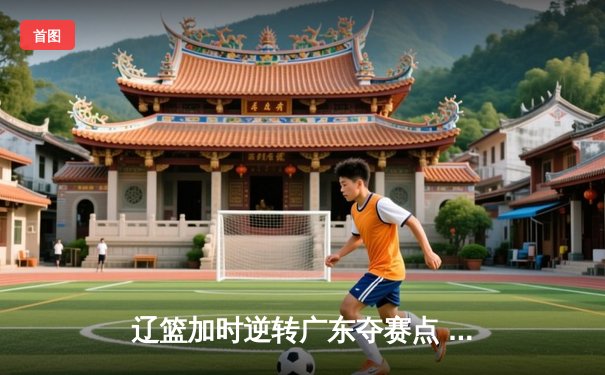 辽篮加时逆转广东夺赛点 赵继伟35+9张镇麟致命三分