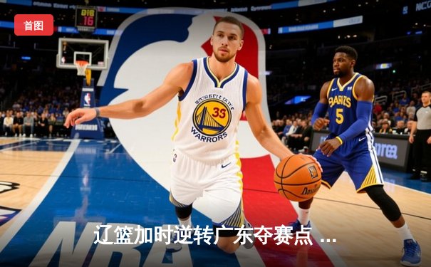 辽篮加时逆转广东夺赛点 赵继伟35+9张镇麟致命三分