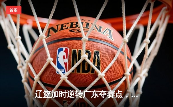 辽篮加时逆转广东夺赛点，张镇麟34分创生涯季后赛新高